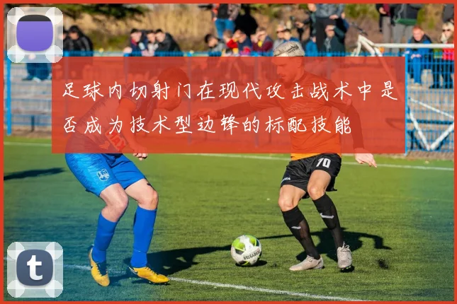 足球内切射门在现代攻击战术中是否成为技术型边锋的标配技能